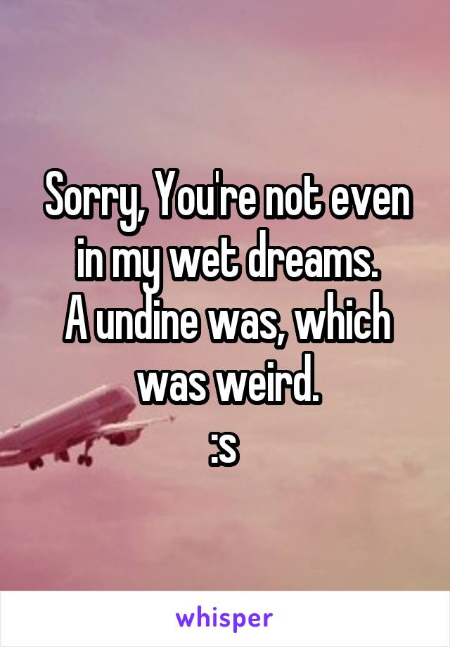 Sorry, You're not even in my wet dreams.
A undine was, which was weird.
:s 