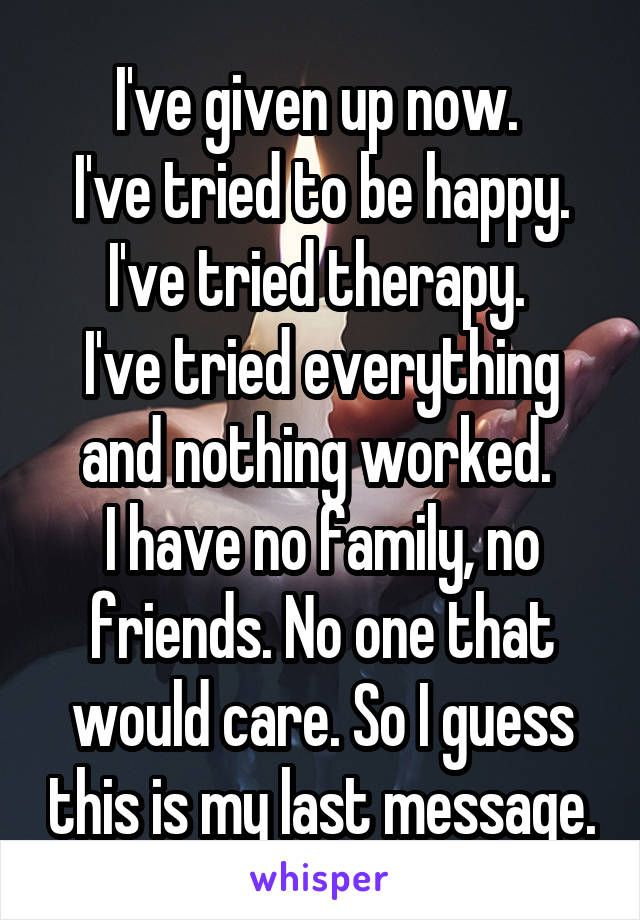 I've given up now. 
I've tried to be happy.
I've tried therapy. 
I've tried everything and nothing worked. 
I have no family, no friends. No one that would care. So I guess this is my last message.