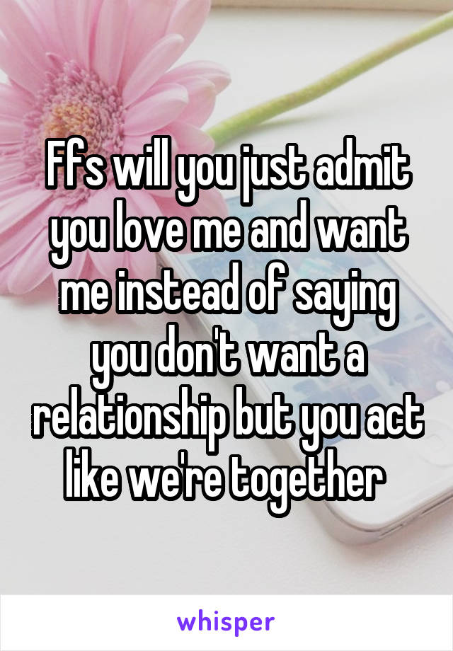 Ffs will you just admit you love me and want me instead of saying you don't want a relationship but you act like we're together 