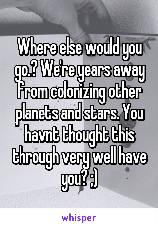 Where else would you go.? We're years away from colonizing other planets and stars. You havnt thought this through very well have you? ;)