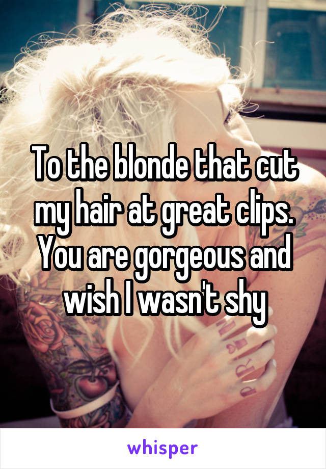 To the blonde that cut my hair at great clips. You are gorgeous and wish I wasn't shy