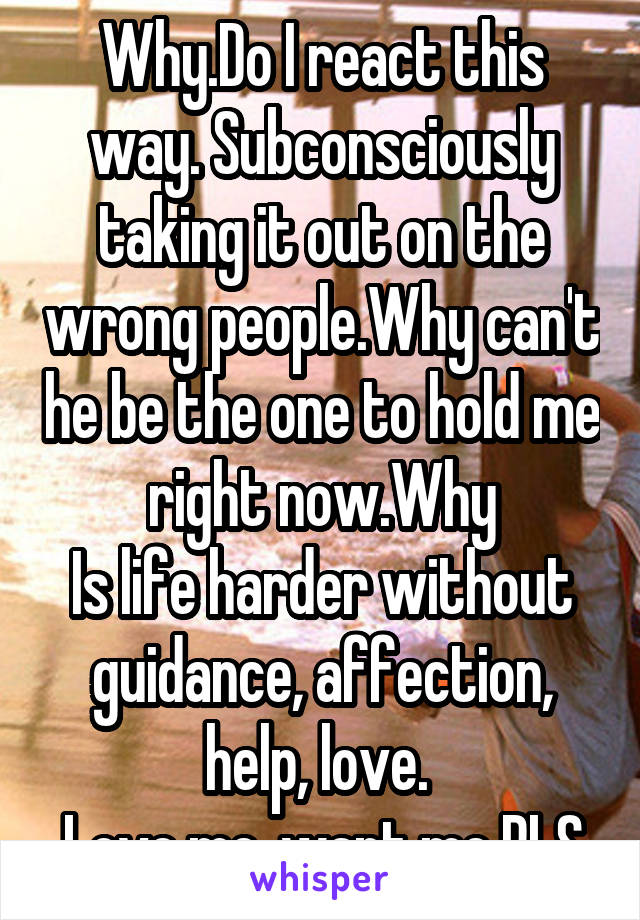 Why.Do I react this way. Subconsciously taking it out on the wrong people.Why can't he be the one to hold me right now.Why
Is life harder without guidance, affection, help, love. 
Love me, want me PLS