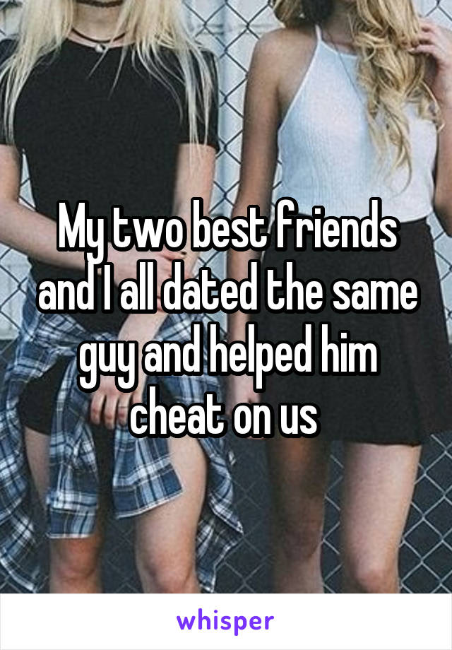 My two best friends and I all dated the same guy and helped him cheat on us 