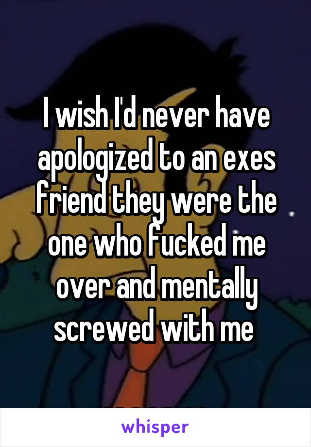 I wish I'd never have apologized to an exes friend they were the one who fucked me over and mentally screwed with me 