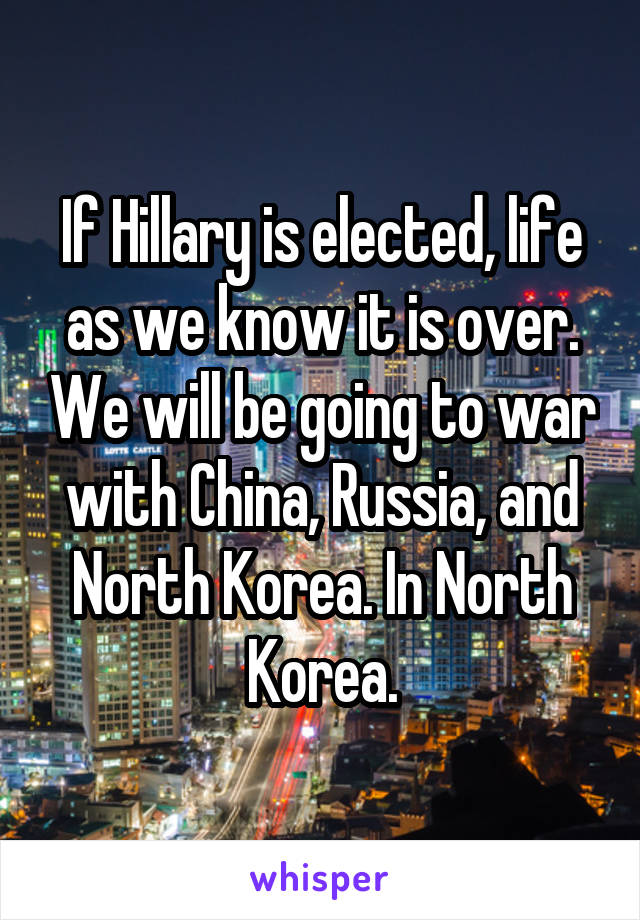 If Hillary is elected, life as we know it is over. We will be going to war with China, Russia, and North Korea. In North Korea.