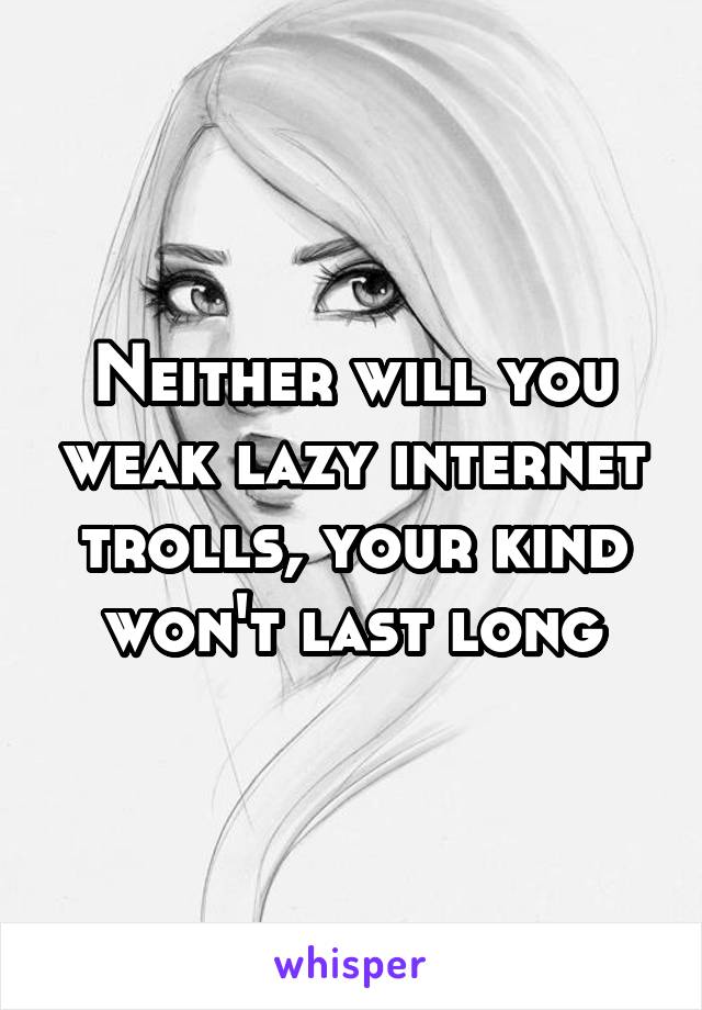 Neither will you weak lazy internet trolls, your kind won't last long