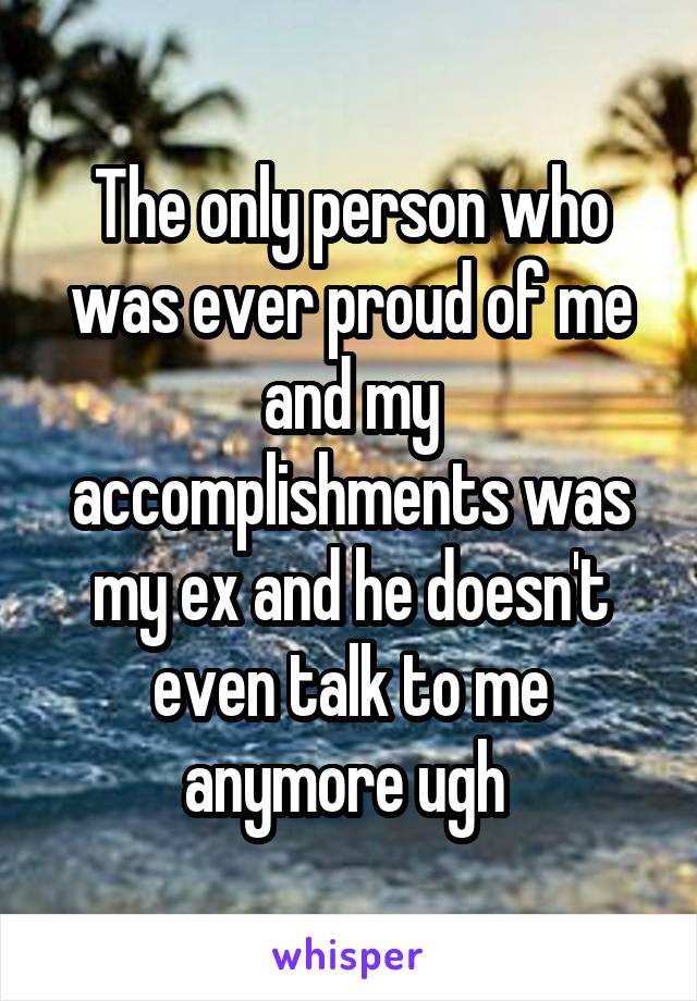 The only person who was ever proud of me and my accomplishments was my ex and he doesn't even talk to me anymore ugh 