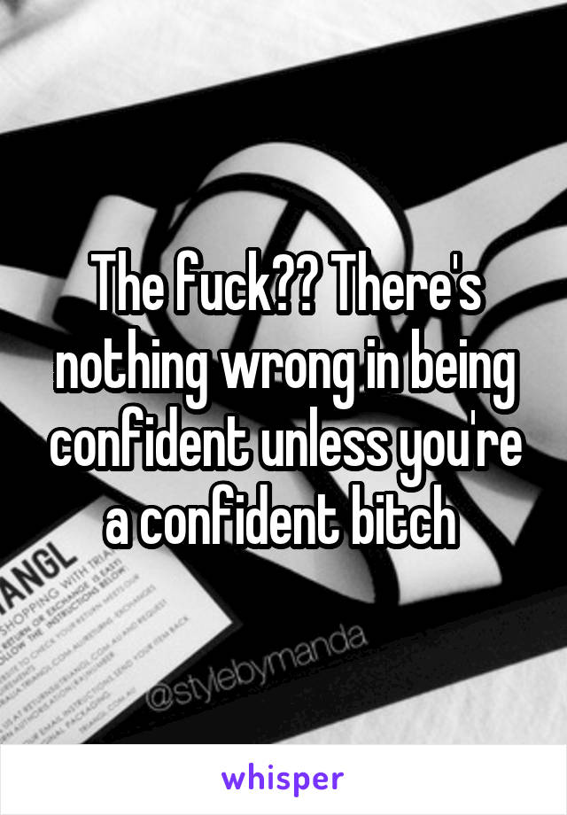 The fuck?? There's nothing wrong in being confident unless you're a confident bitch 