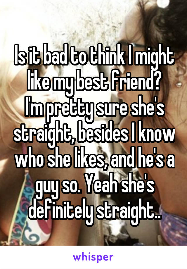 Is it bad to think I might like my best friend?
I'm pretty sure she's straight, besides I know who she likes, and he's a guy so. Yeah she's definitely straight..