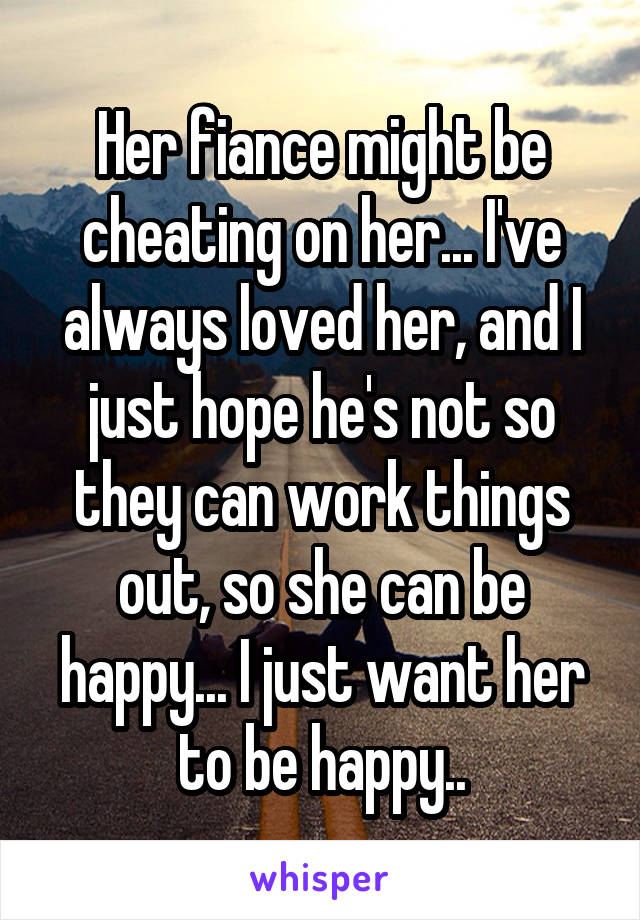 Her fiance might be cheating on her... I've always loved her, and I just hope he's not so they can work things out, so she can be happy... I just want her to be happy..