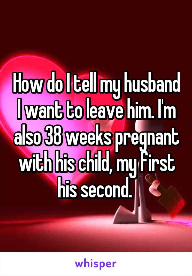 How do I tell my husband I want to leave him. I'm also 38 weeks pregnant with his child, my first his second. 