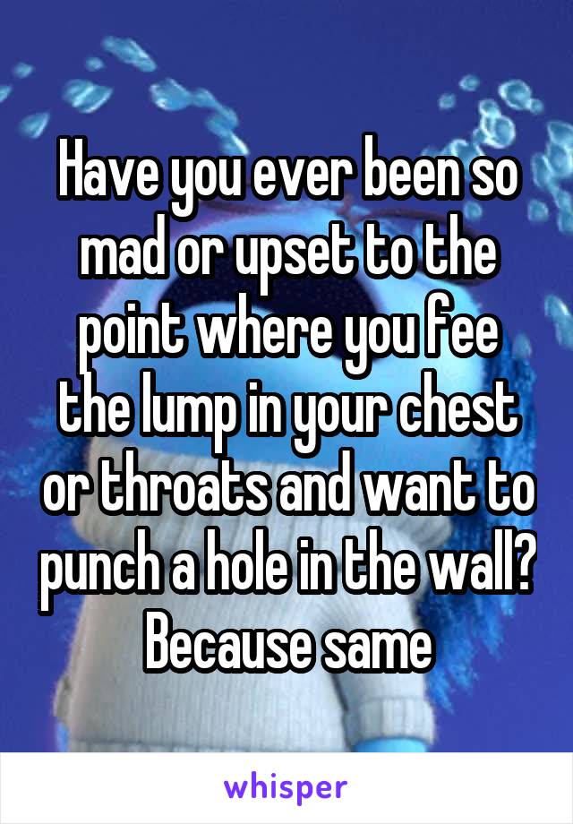 Have you ever been so mad or upset to the point where you fee the lump in your chest or throats and want to punch a hole in the wall? Because same