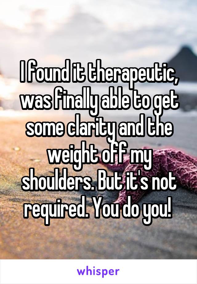 I found it therapeutic, was finally able to get some clarity and the weight off my shoulders. But it's not required. You do you! 