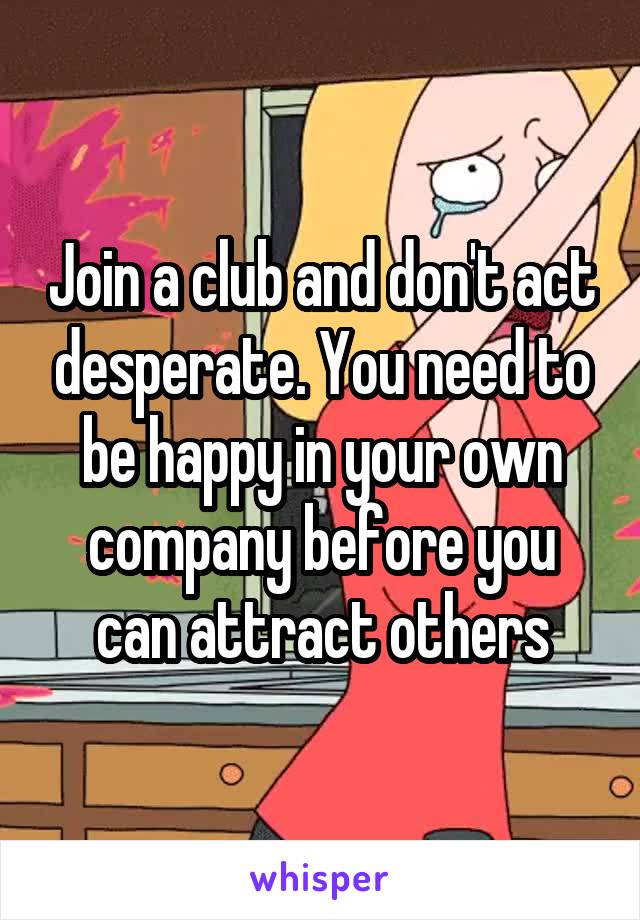 Join a club and don't act desperate. You need to be happy in your own company before you can attract others