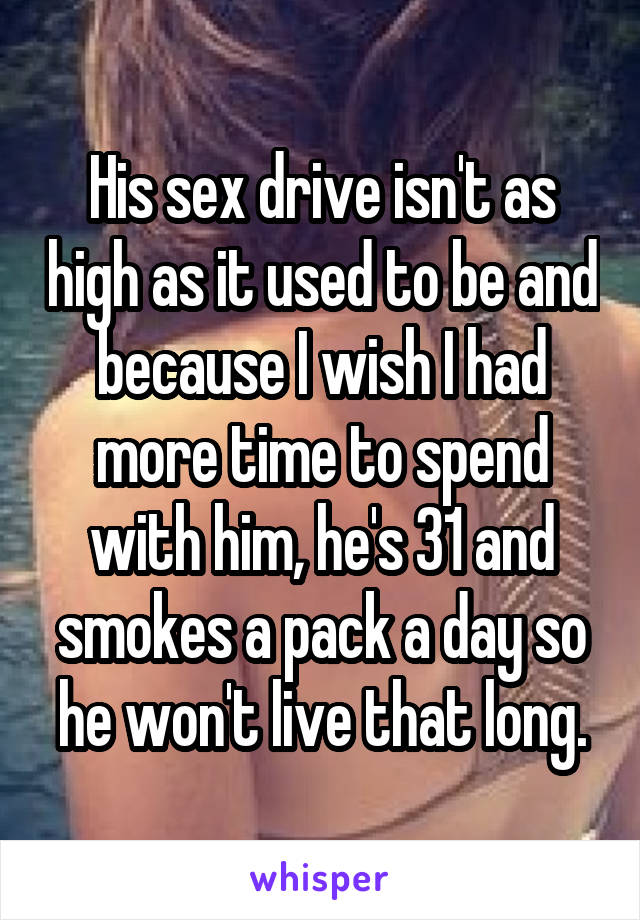 His sex drive isn't as high as it used to be and because I wish I had more time to spend with him, he's 31 and smokes a pack a day so he won't live that long.
