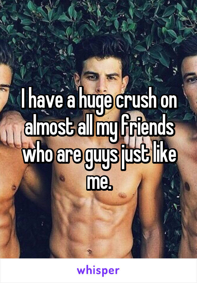 I have a huge crush on almost all my friends who are guys just like me.