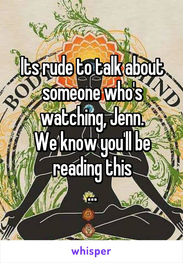 Its rude to talk about someone who's watching, Jenn.
We know you'll be reading this
...