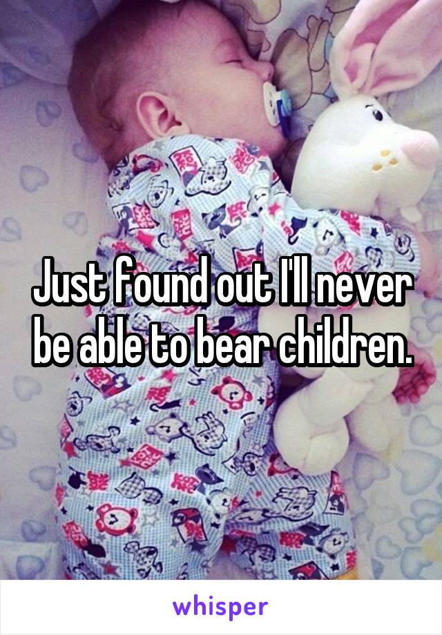 Just found out I'll never be able to bear children.