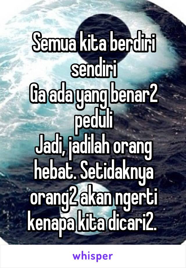 Semua kita berdiri sendiri
Ga ada yang benar2 peduli
Jadi, jadilah orang hebat. Setidaknya orang2 akan ngerti kenapa kita dicari2. 