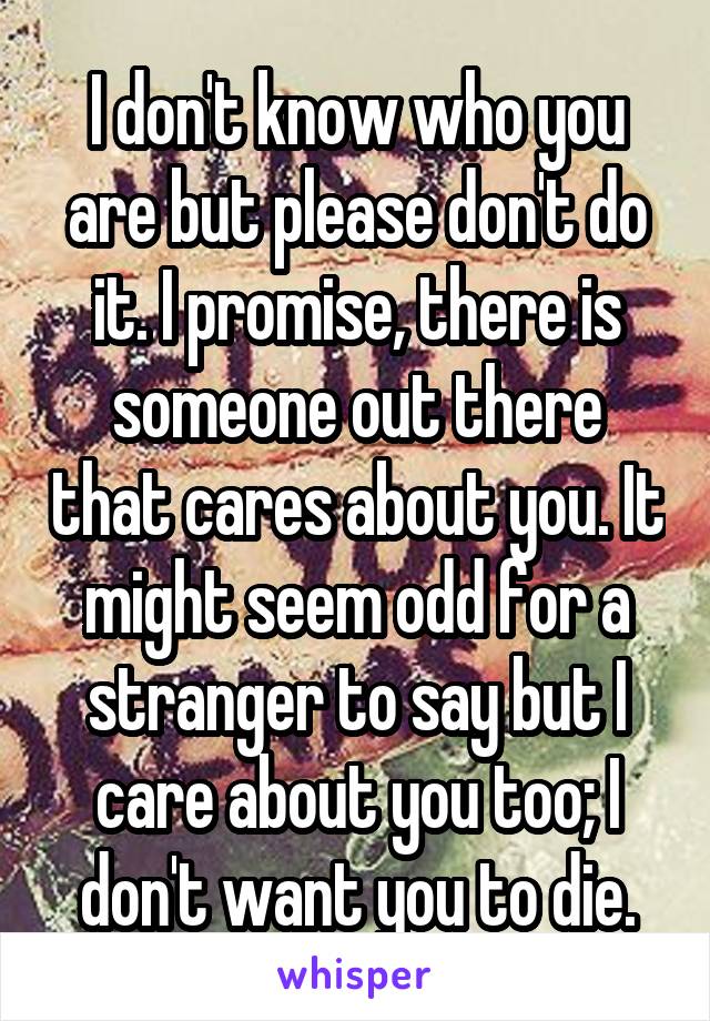 I don't know who you are but please don't do it. I promise, there is someone out there that cares about you. It might seem odd for a stranger to say but I care about you too; I don't want you to die.