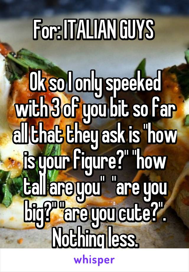 For: ITALIAN GUYS 

Ok so I only speeked with 3 of you bit so far all that they ask is "how is your figure?" "how tall are you"  "are you big?" "are you cute?". Nothing less.