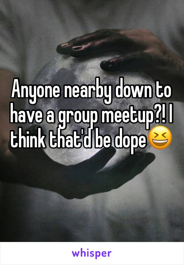 Anyone nearby down to have a group meetup?! I think that'd be dope😆