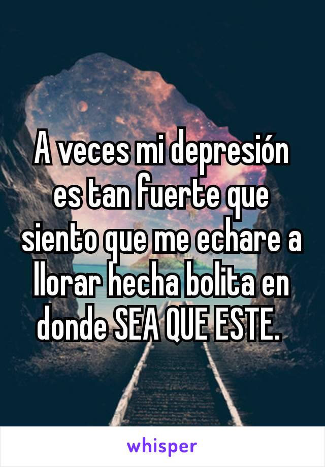 A veces mi depresión es tan fuerte que siento que me echare a llorar hecha bolita en donde SEA QUE ESTE. 