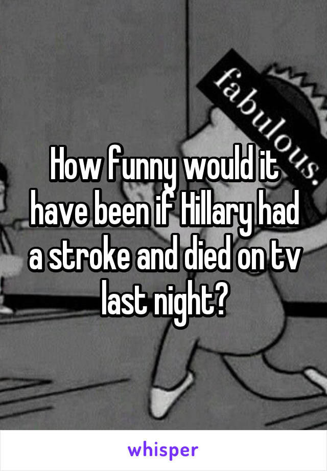 How funny would it have been if Hillary had a stroke and died on tv last night?