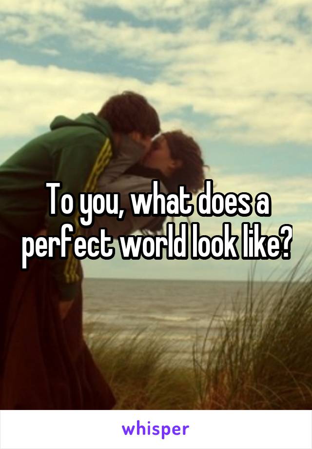 To you, what does a perfect world look like?