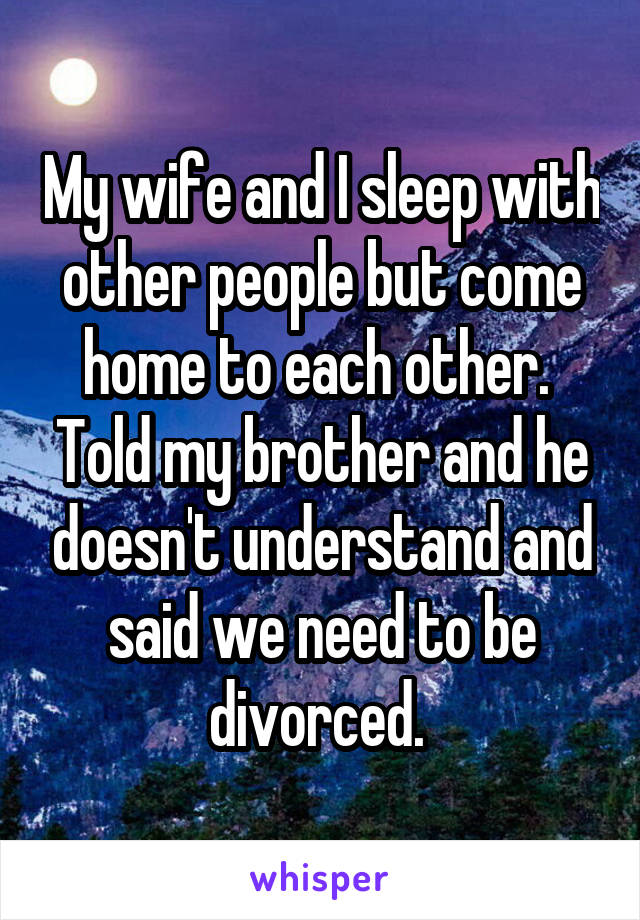 My wife and I sleep with other people but come home to each other.  Told my brother and he doesn't understand and said we need to be divorced. 