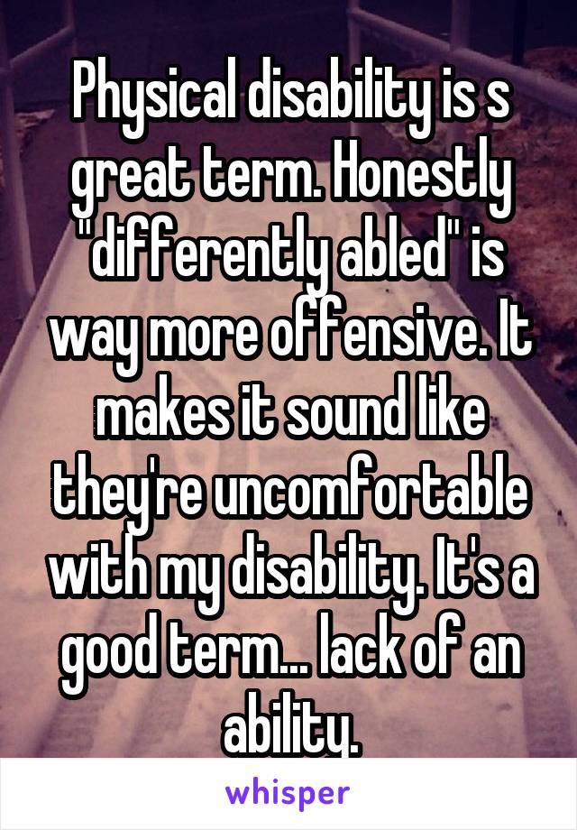 Physical disability is s great term. Honestly "differently abled" is way more offensive. It makes it sound like they're uncomfortable with my disability. It's a good term... lack of an ability.