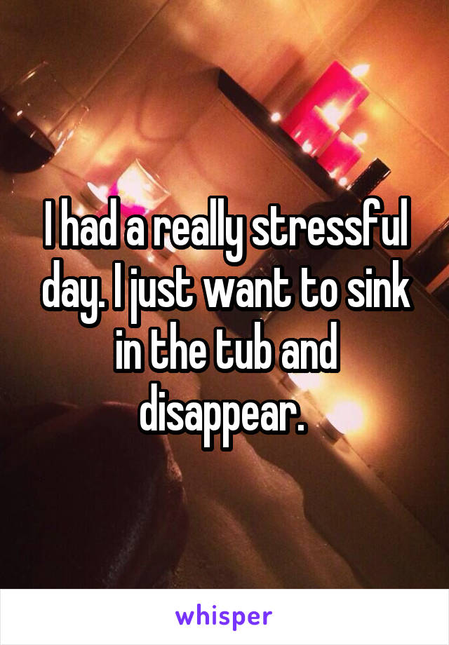 I had a really stressful day. I just want to sink in the tub and disappear. 