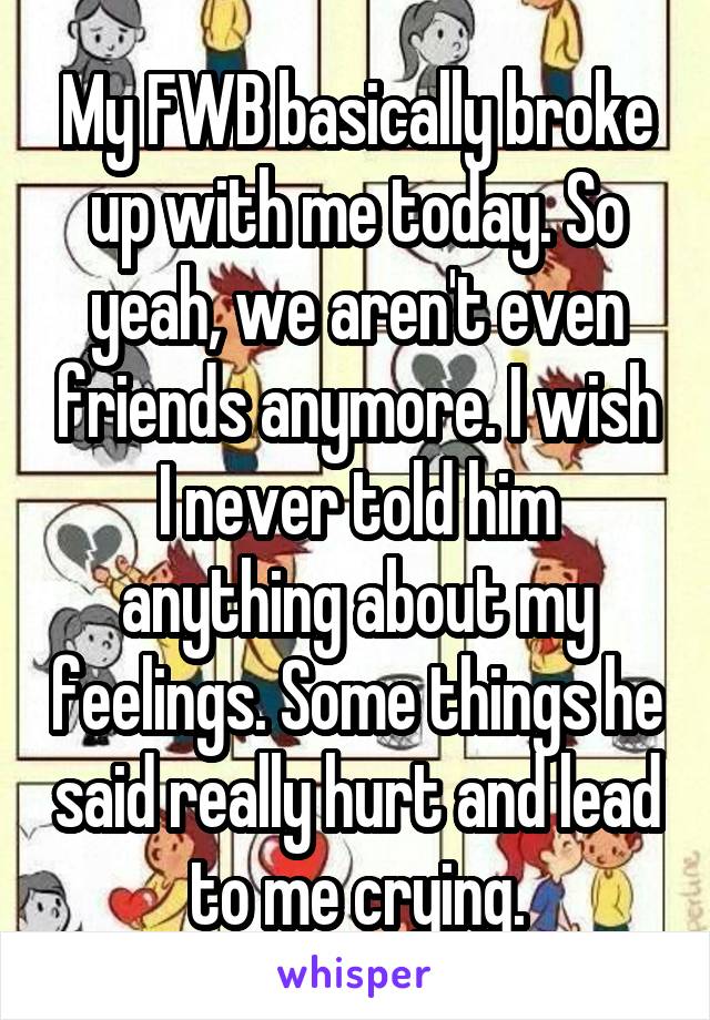 My FWB basically broke up with me today. So yeah, we aren't even friends anymore. I wish I never told him anything about my feelings. Some things he said really hurt and lead to me crying.