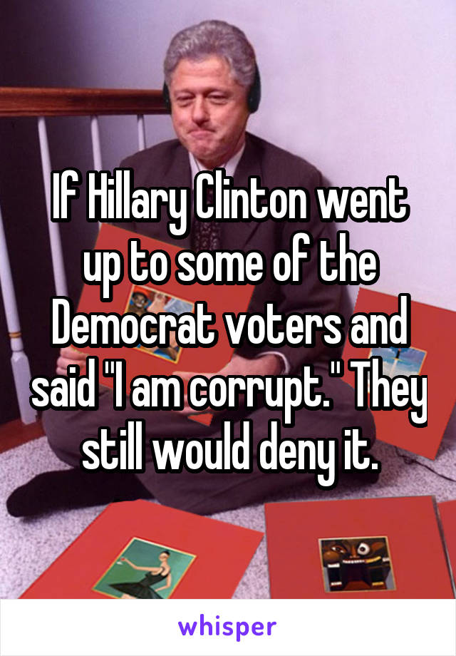 If Hillary Clinton went up to some of the Democrat voters and said "I am corrupt." They still would deny it.