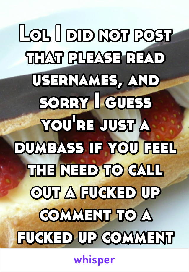 Lol I did not post that please read usernames, and sorry I guess you're just a dumbass if you feel the need to call out a fucked up comment to a fucked up comment