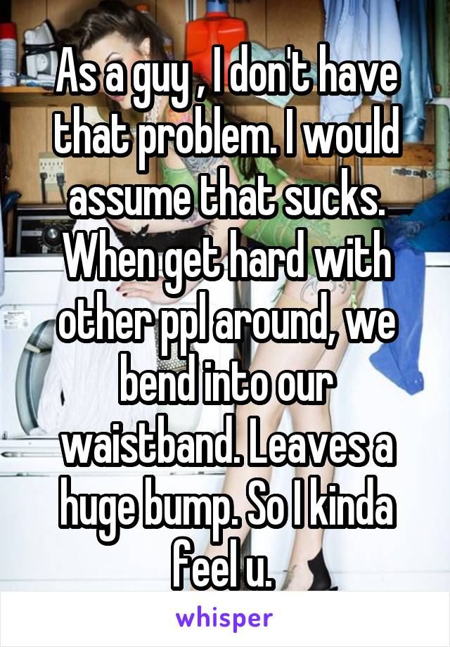 As a guy , I don't have that problem. I would assume that sucks. When get hard with other ppl around, we bend into our waistband. Leaves a huge bump. So I kinda feel u. 