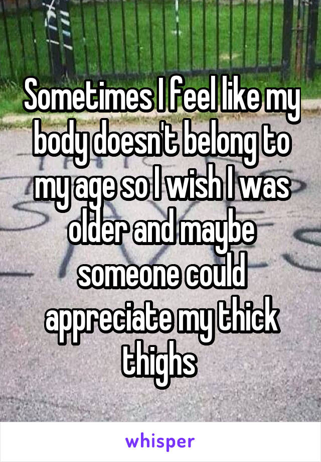 Sometimes I feel like my body doesn't belong to my age so I wish I was older and maybe someone could appreciate my thick thighs 