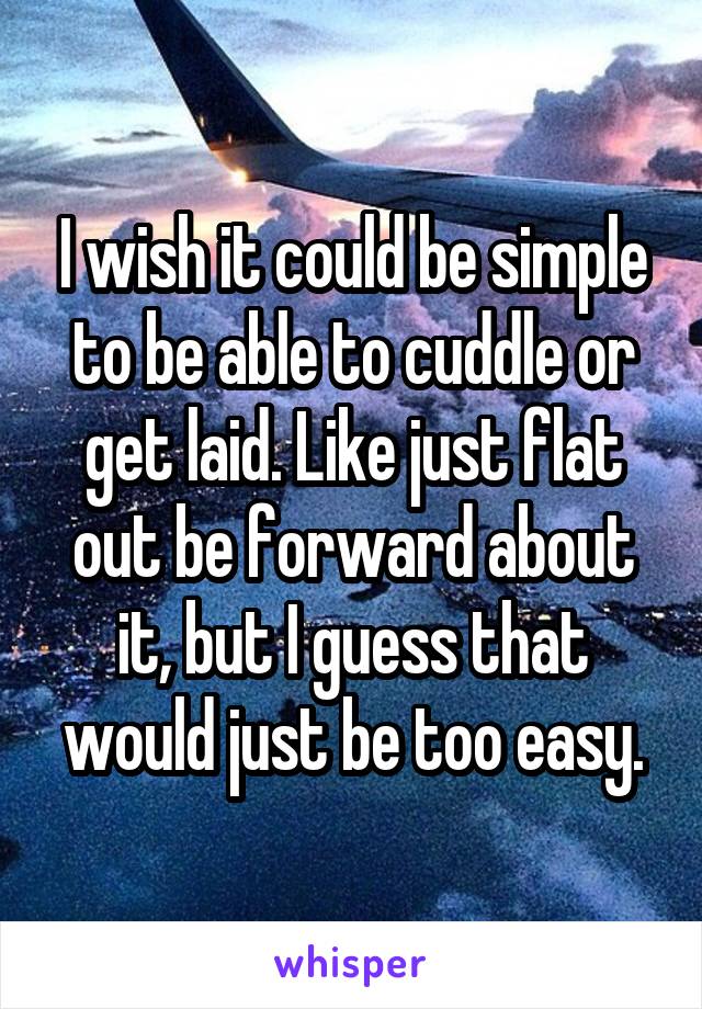 I wish it could be simple to be able to cuddle or get laid. Like just flat out be forward about it, but I guess that would just be too easy.