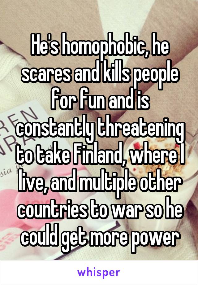 He's homophobic, he scares and kills people for fun and is constantly threatening to take Finland, where I live, and multiple other countries to war so he could get more power