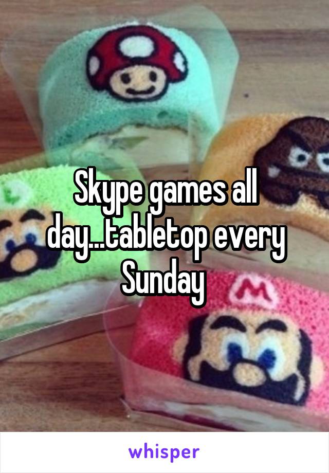 Skype games all day...tabletop every Sunday 