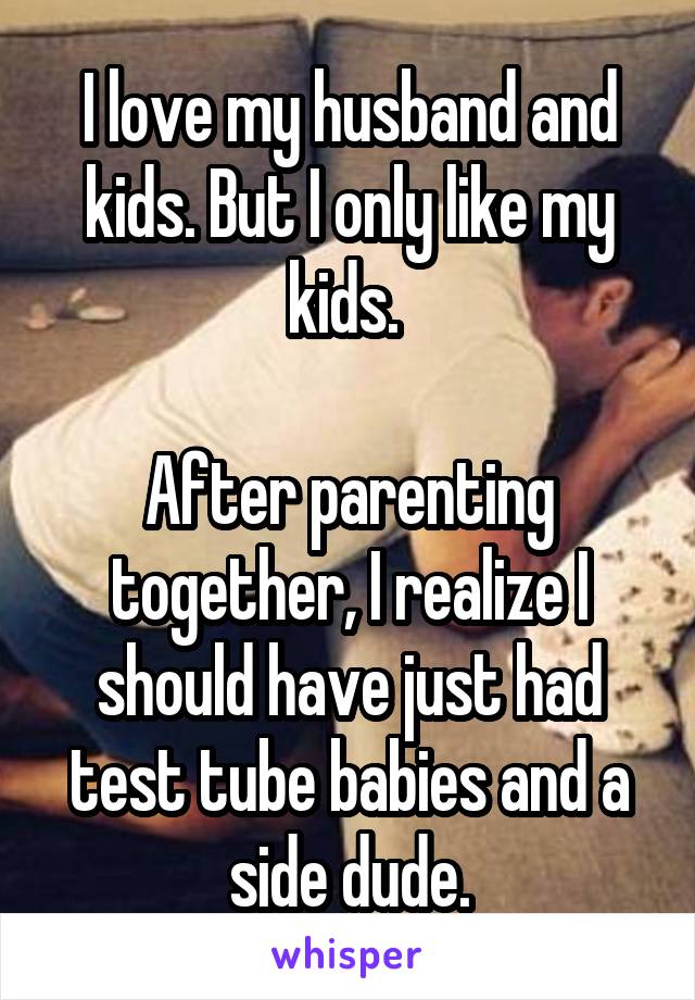 I love my husband and kids. But I only like my kids. 

After parenting together, I realize I should have just had test tube babies and a side dude.