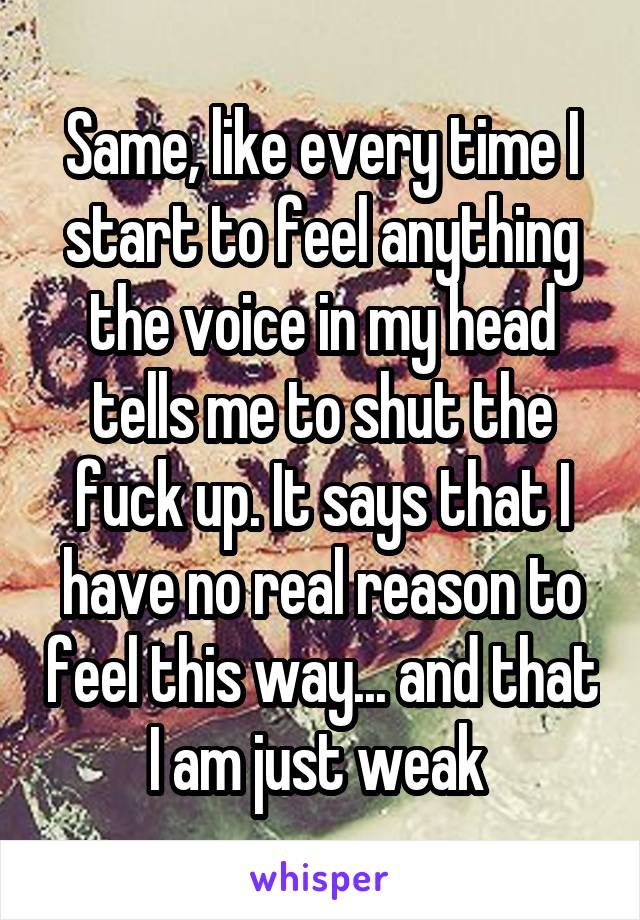 Same, like every time I start to feel anything the voice in my head tells me to shut the fuck up. It says that I have no real reason to feel this way... and that I am just weak 