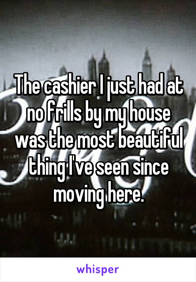 The cashier I just had at no frills by my house was the most beautiful thing I've seen since moving here.