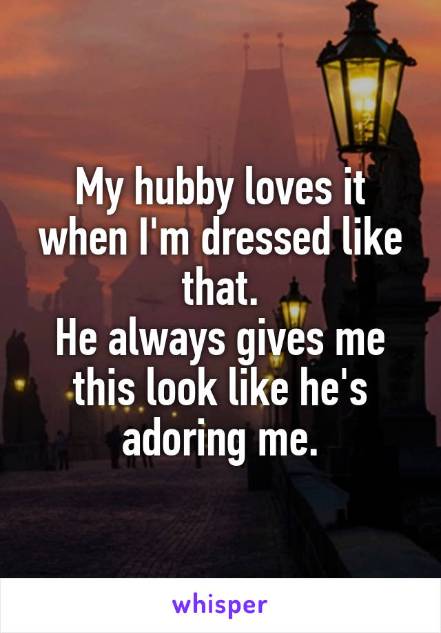 My hubby loves it when I'm dressed like that.
He always gives me this look like he's adoring me.