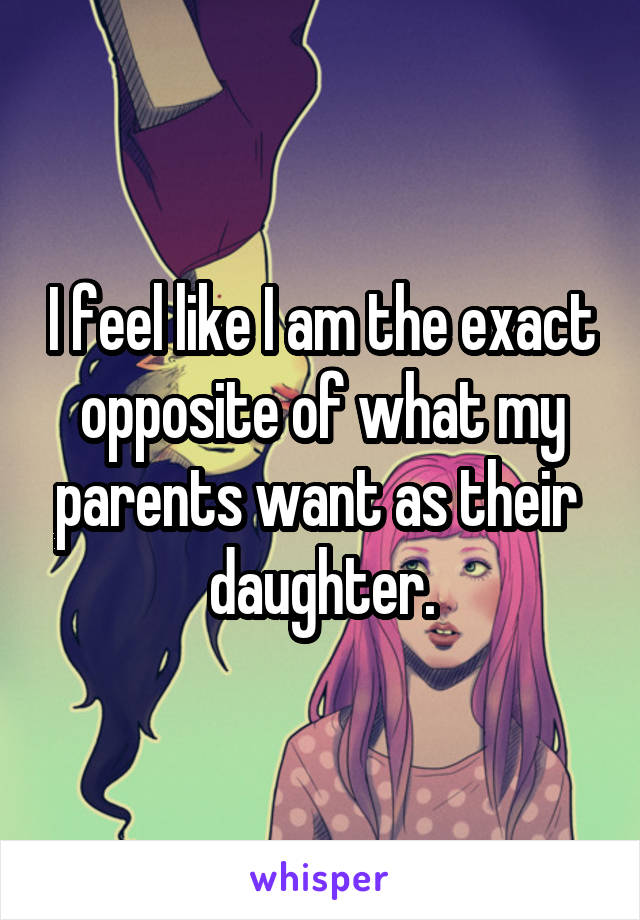 I feel like I am the exact opposite of what my parents want as their  daughter.