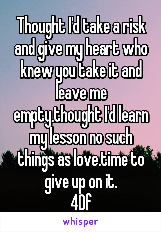 Thought I'd take a risk and give my heart who knew you take it and leave me empty.thought I'd learn my lesson no such things as love.time to give up on it.
40f