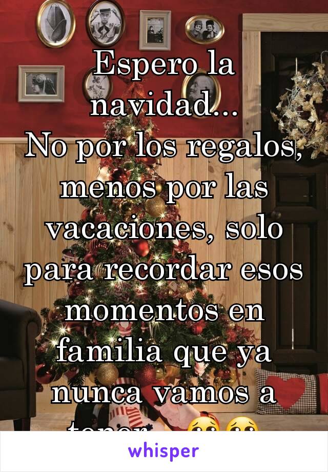 Espero la navidad...
No por los regalos, menos por las vacaciones, solo para recordar esos momentos en familia que ya nunca vamos a tener... 😢😢