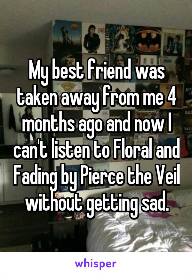 My best friend was taken away from me 4 months ago and now I can't listen to Floral and Fading by Pierce the Veil without getting sad.