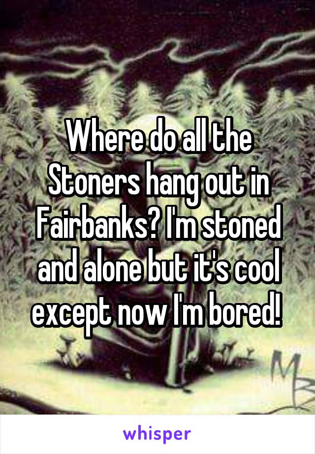 Where do all the Stoners hang out in Fairbanks? I'm stoned and alone but it's cool except now I'm bored! 