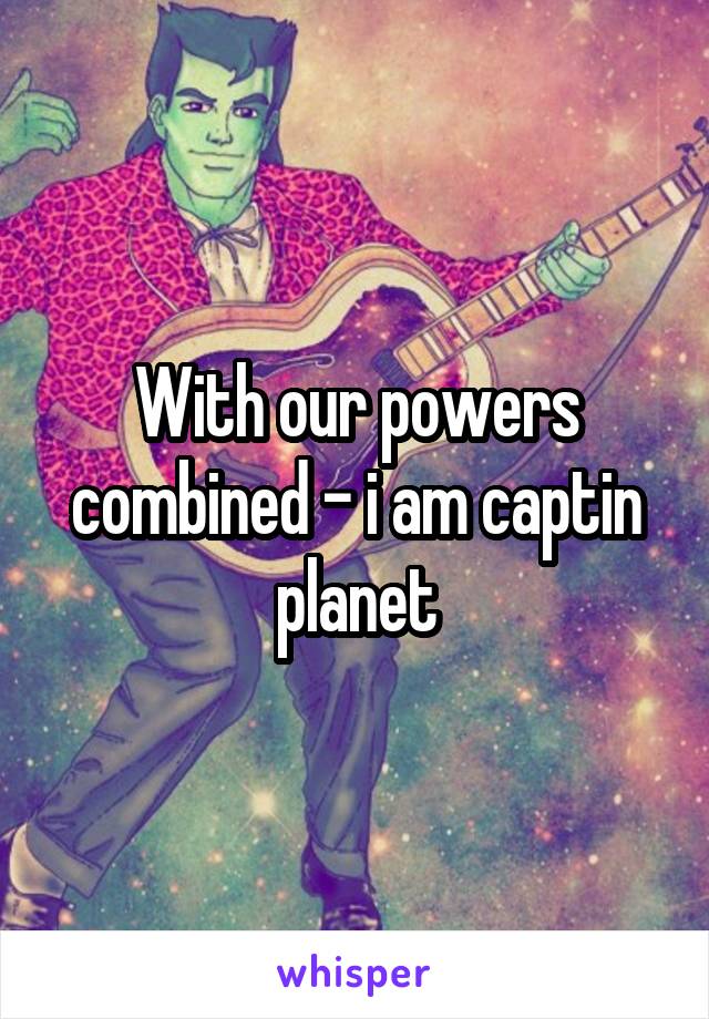 With our powers combined - i am captin planet